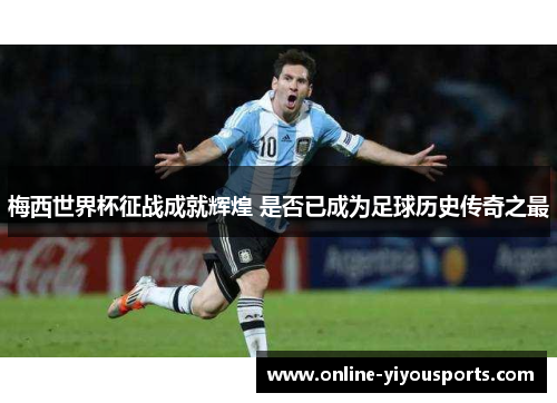 梅西世界杯征战成就辉煌 是否已成为足球历史传奇之最