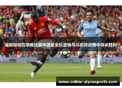曼联如何在艰难比赛中激发全队激情与斗志并逆境中寻求胜利