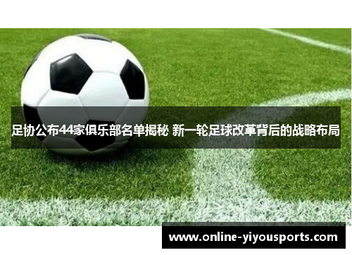 足协公布44家俱乐部名单揭秘 新一轮足球改革背后的战略布局