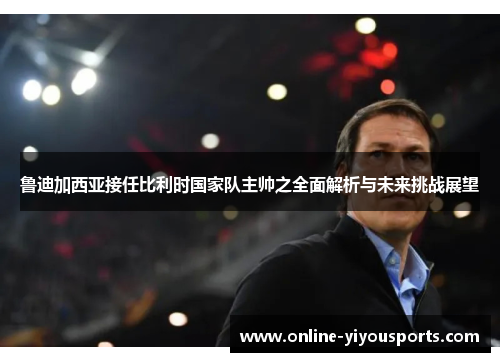 鲁迪加西亚接任比利时国家队主帅之全面解析与未来挑战展望