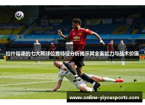 拉什福德的七大踢球位置特征分析揭示其全面能力与战术价值